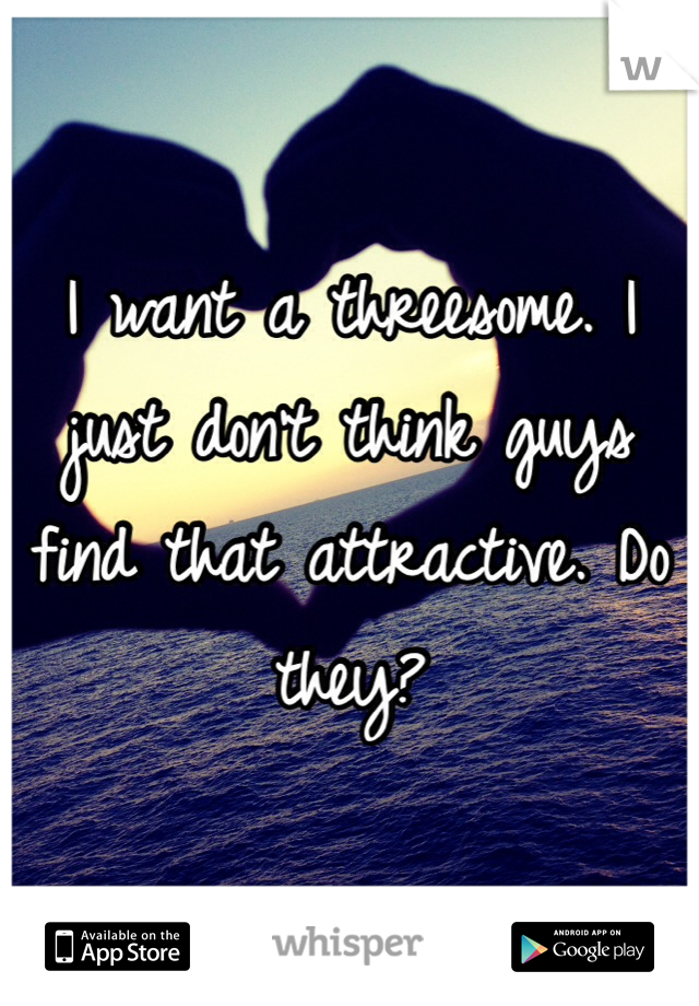 I want a threesome. I just don't think guys find that attractive. Do they? 