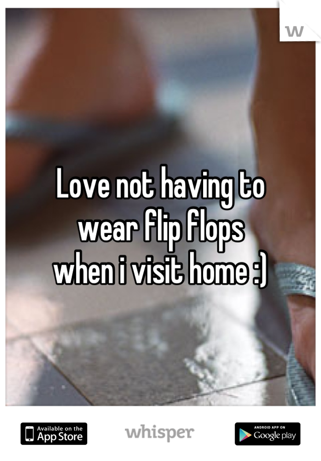 Love not having to 
wear flip flops 
when i visit home :)