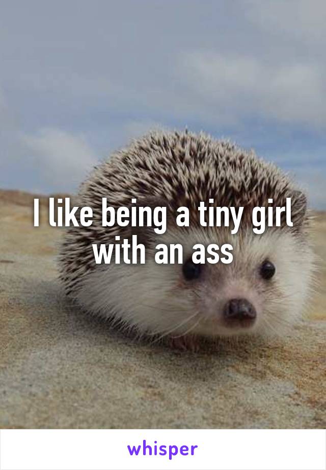 I like being a tiny girl with an ass