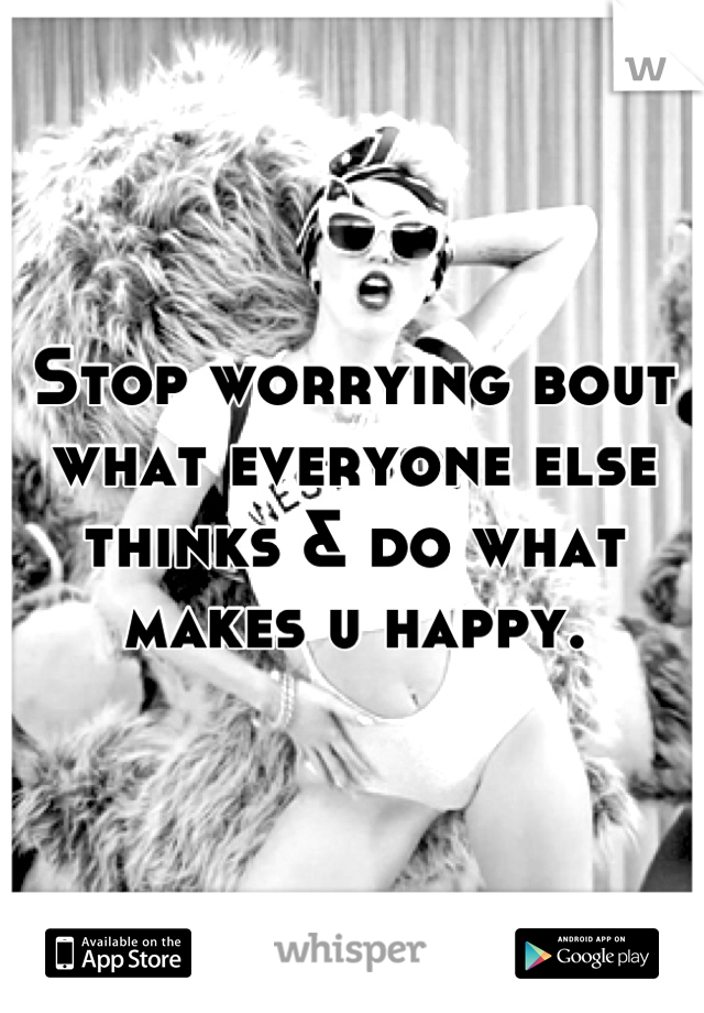 Stop worrying bout what everyone else thinks & do what makes u happy.