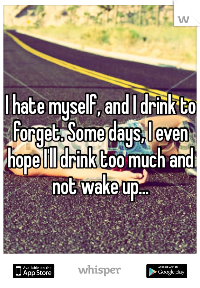 I hate myself, and I drink to forget. Some days, I even hope I'll drink too much and not wake up...