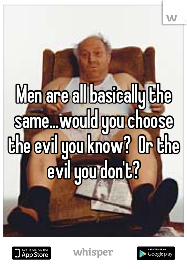 Men are all basically the same...would you choose the evil you know?  Or the evil you don't?