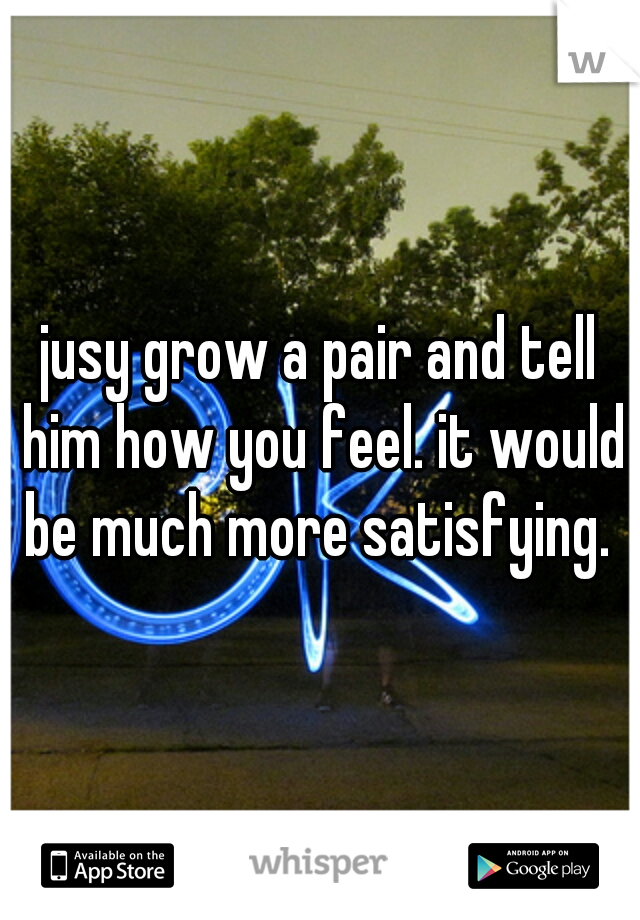 jusy grow a pair and tell him how you feel. it would be much more satisfying. 