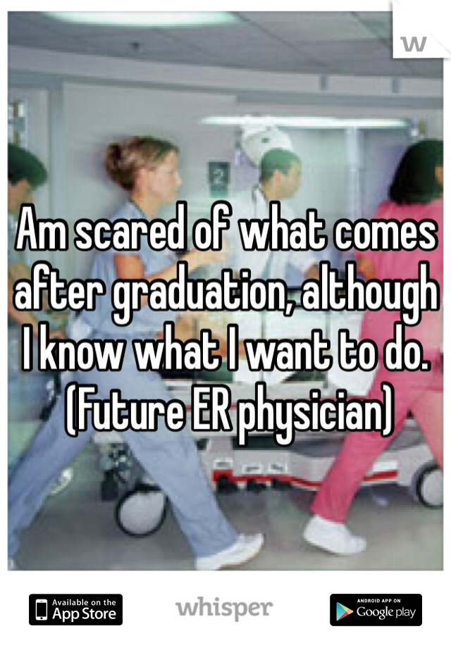 Am scared of what comes after graduation, although I know what I want to do.
 (Future ER physician) 