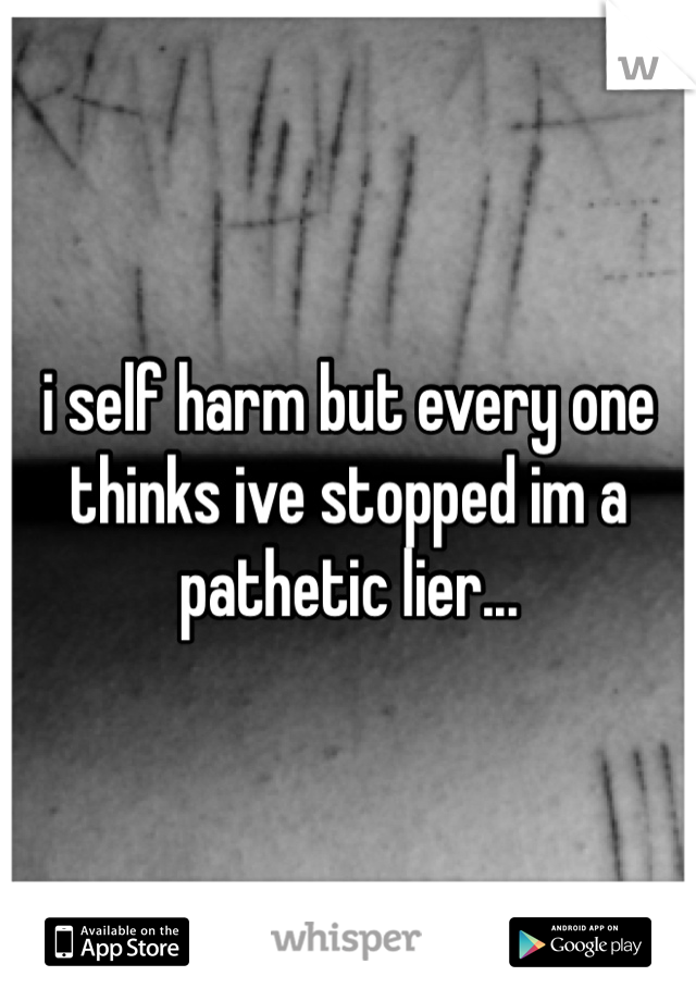 i self harm but every one thinks ive stopped im a pathetic lier...