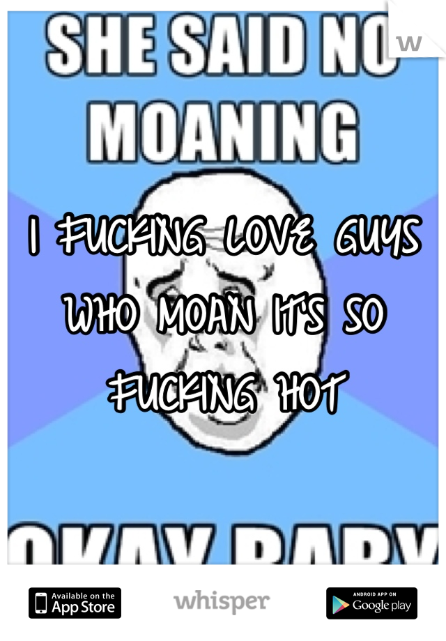 I FUCKING LOVE GUYS WHO MOAN IT'S SO FUCKING HOT