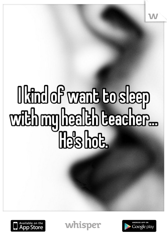 I kind of want to sleep with my health teacher... He's hot.