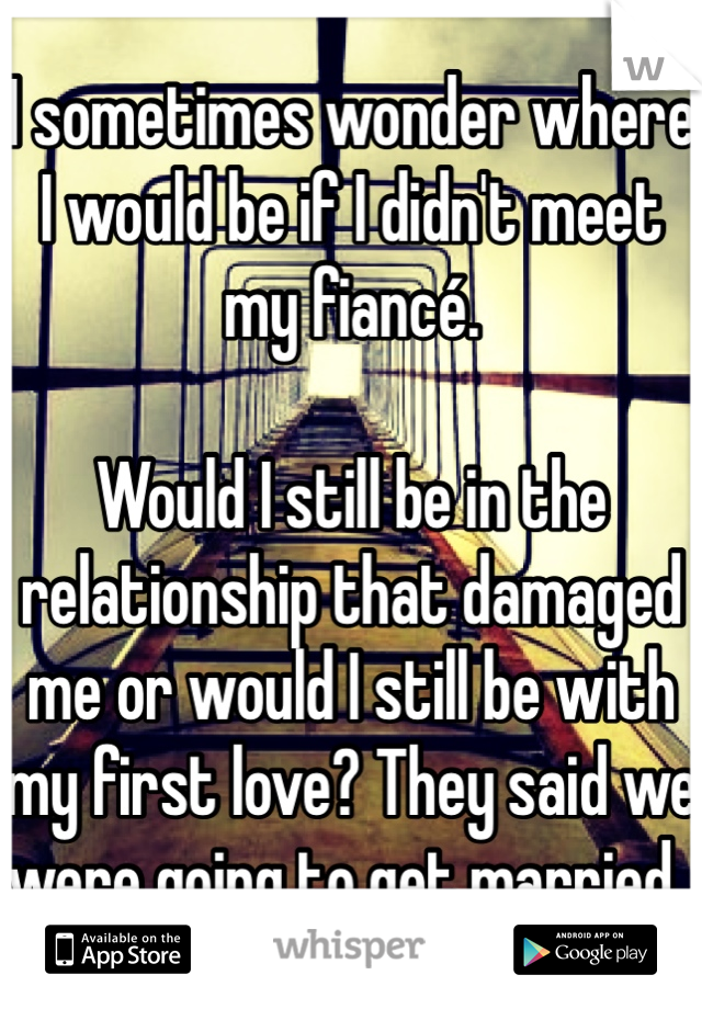 I sometimes wonder where I would be if I didn't meet my fiancé. 

Would I still be in the relationship that damaged me or would I still be with my first love? They said we were going to get married..