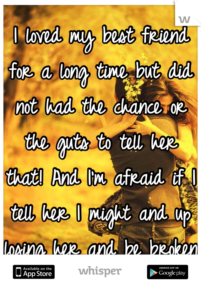 I loved my best friend for a long time but did not had the chance or the guts to tell her that! And I'm afraid if I tell her I might and up losing her and be broken 