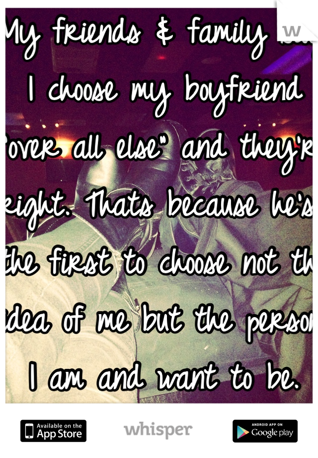 My friends & family say I choose my boyfriend "over all else" and they're right. Thats because he's the first to choose not the idea of me but the person I am and want to be. Over all else. 