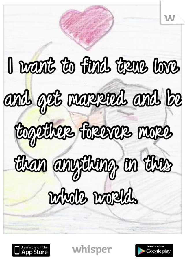 I want to find true love and get married and be together forever more than anything in this whole world. 