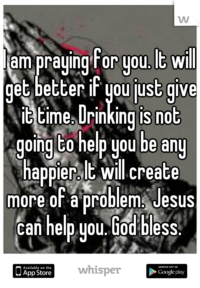 I am praying for you. It will get better if you just give it time. Drinking is not going to help you be any happier. It will create more of a problem.  Jesus can help you. God bless. 