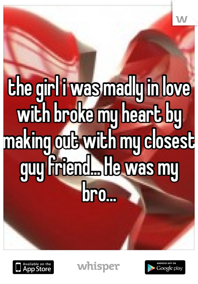 the girl i was madly in love with broke my heart by making out with my closest guy friend... He was my bro...