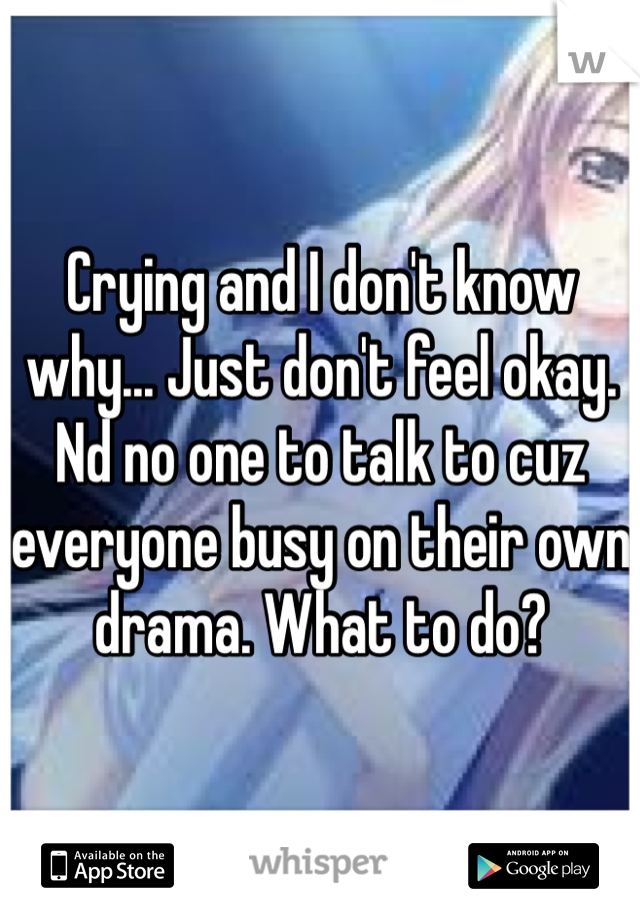 Crying and I don't know why... Just don't feel okay. Nd no one to talk to cuz everyone busy on their own drama. What to do?