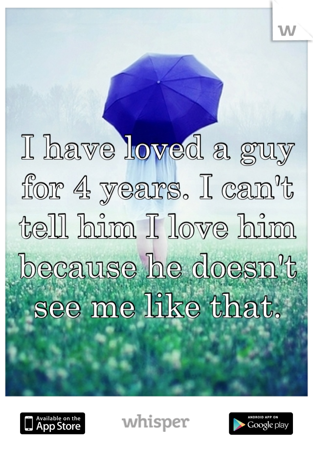 I have loved a guy for 4 years. I can't tell him I love him because he doesn't see me like that. 