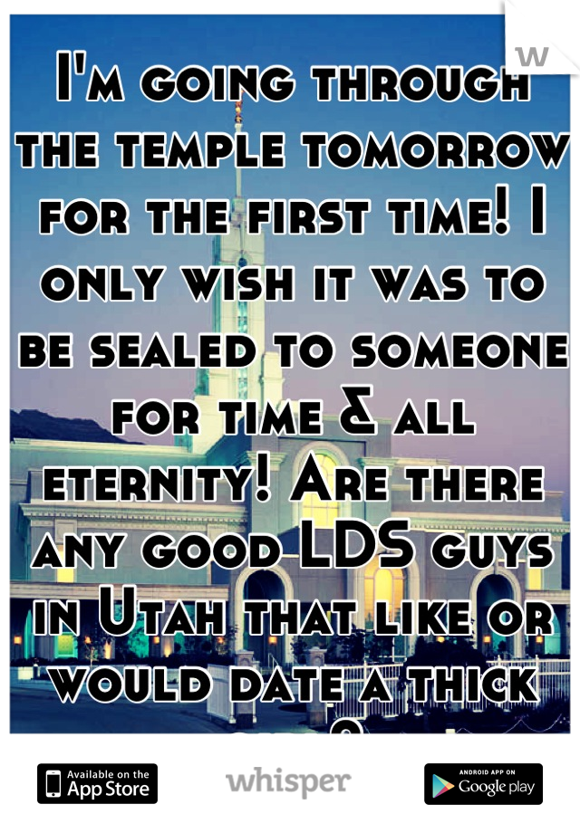 I'm going through the temple tomorrow for the first time! I only wish it was to be sealed to someone for time & all eternity! Are there any good LDS guys in Utah that like or would date a thick girl?