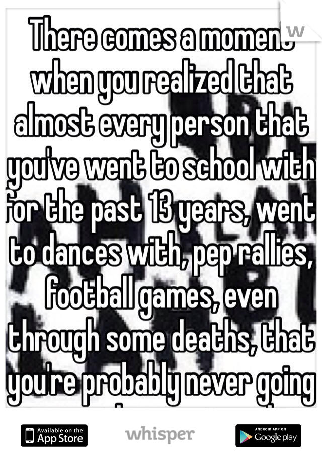 There comes a moment when you realized that almost every person that you've went to school with for the past 13 years, went to dances with, pep rallies, football games, even through some deaths, that you're probably never going to see them again and it really does hurt. The whole time we were rushing for it to be over but right now I'd do almost anything to go back for just one more day, just one more day in hell and realize it's exactly where we all felt the most comfortable.