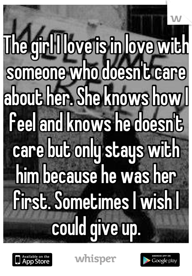 The girl I love is in love with someone who doesn't care about her. She knows how I feel and knows he doesn't care but only stays with him because he was her first. Sometimes I wish I could give up.
