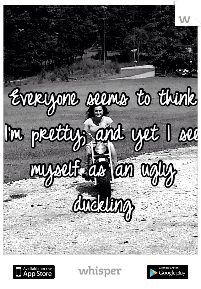 Everyone seems to think I'm pretty; and yet I see myself as an ugly duckling