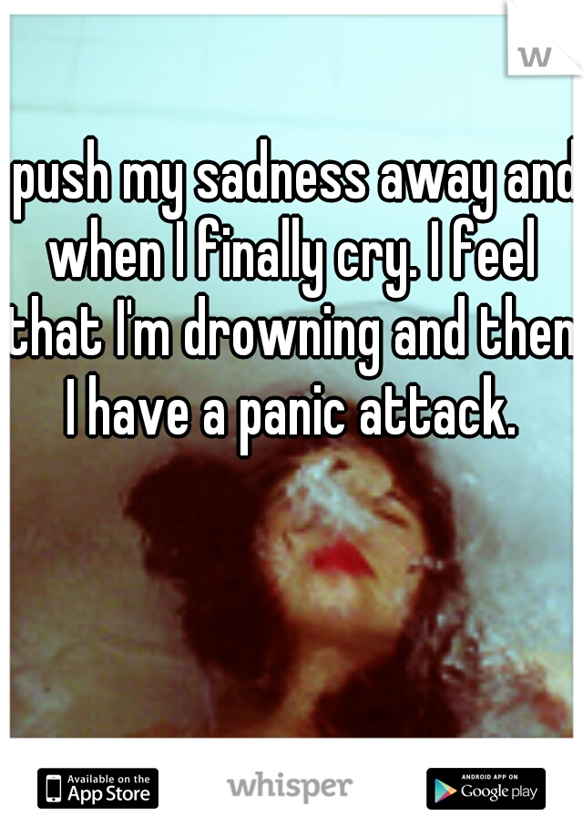 I push my sadness away and when I finally cry. I feel that I'm drowning and then I have a panic attack.