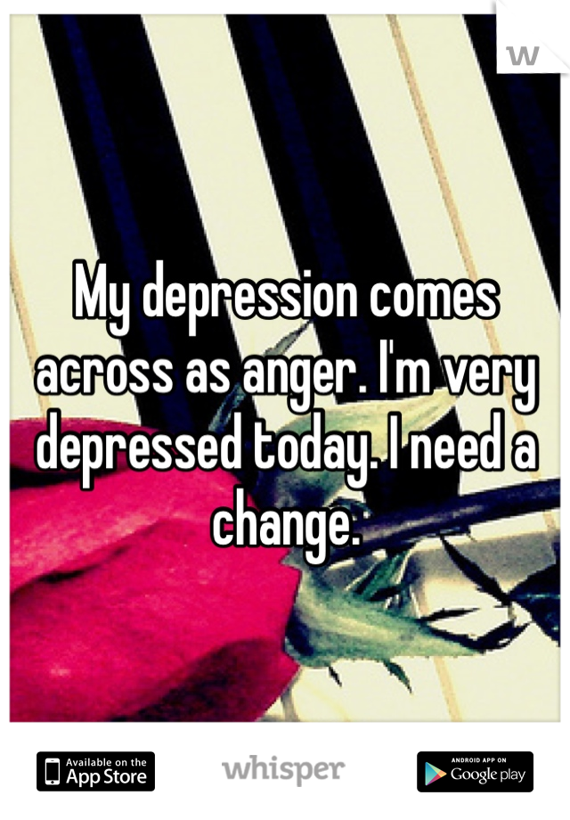 My depression comes across as anger. I'm very depressed today. I need a change. 