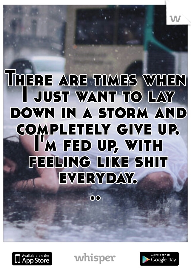 There are times when I just want to lay down in a storm and completely give up. I'm fed up, with feeling like shit everyday...