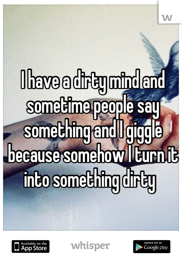 I have a dirty mind and sometime people say something and I giggle because somehow I turn it into something dirty  