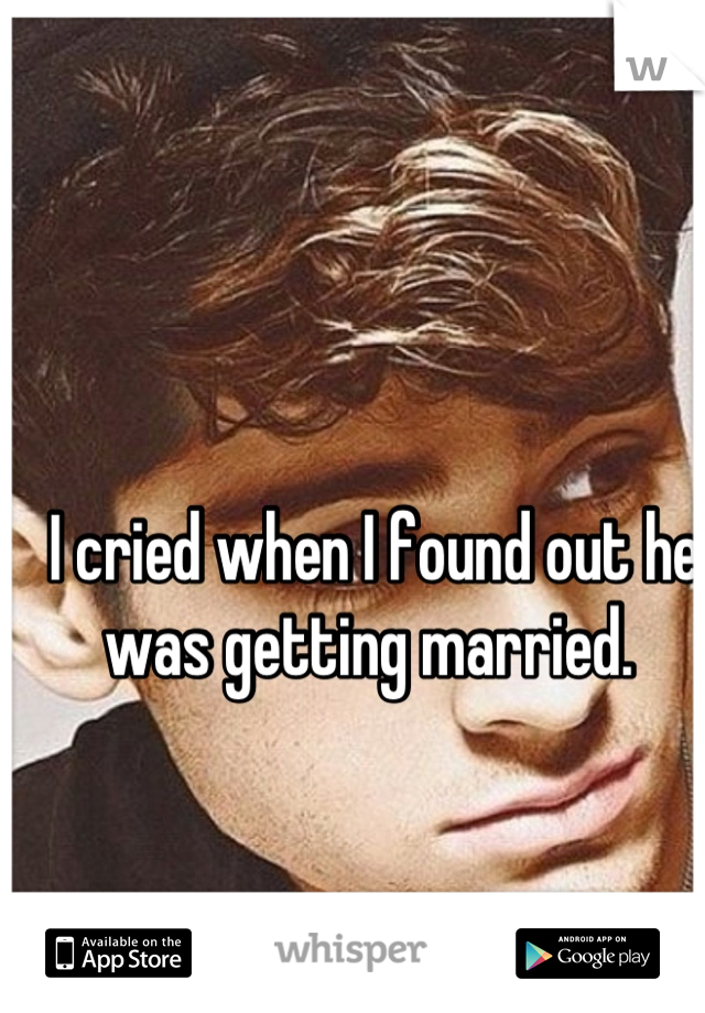 I cried when I found out he was getting married. 