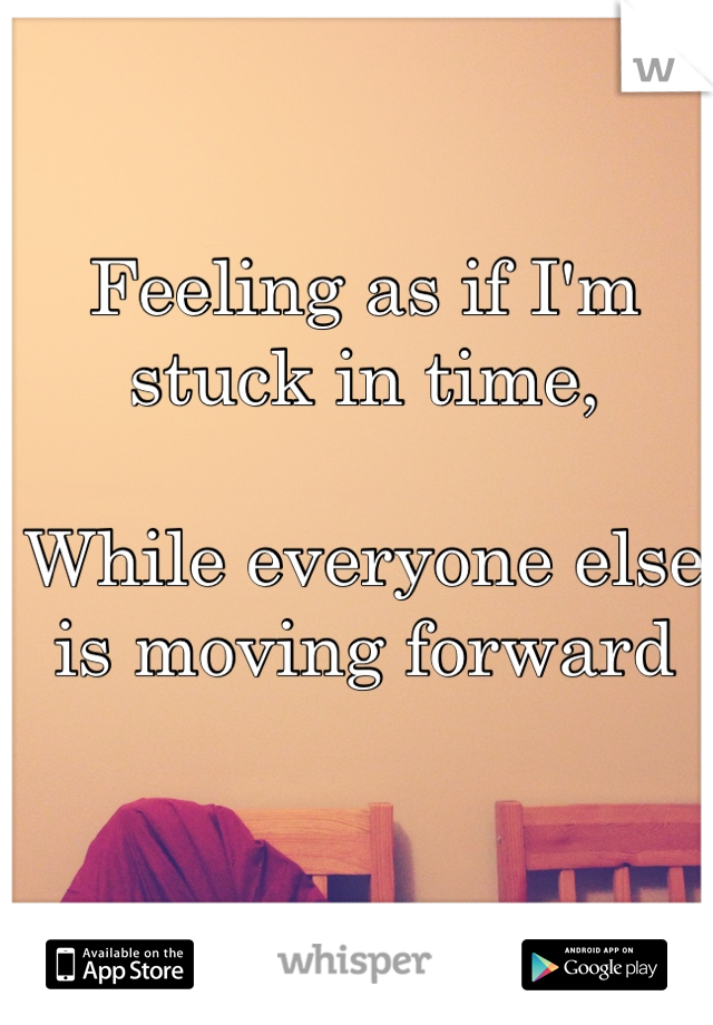 Feeling as if I'm stuck in time, 

While everyone else is moving forward