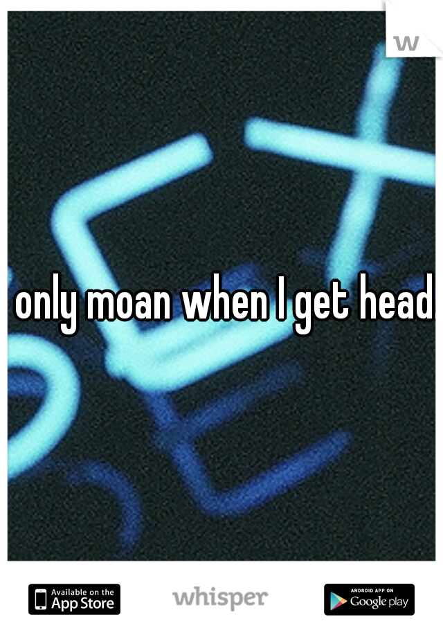 I only moan when I get head..