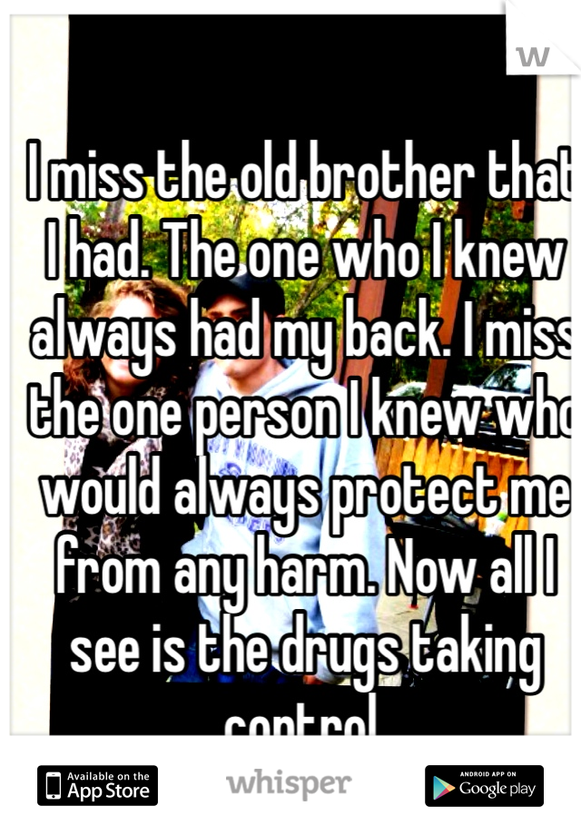 I miss the old brother that I had. The one who I knew always had my back. I miss the one person I knew who would always protect me from any harm. Now all I see is the drugs taking control. 