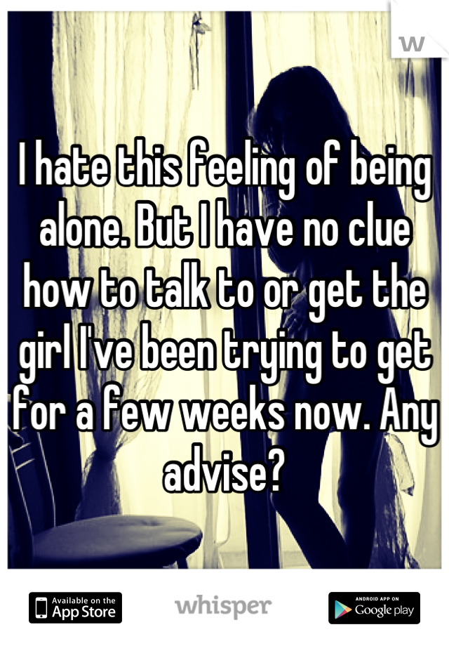 I hate this feeling of being alone. But I have no clue how to talk to or get the girl I've been trying to get for a few weeks now. Any advise?