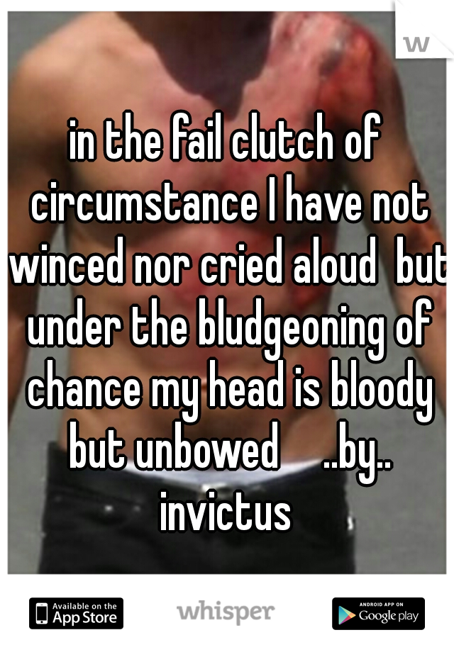 in the fail clutch of circumstance I have not winced nor cried aloud  but under the bludgeoning of chance my head is bloody but unbowed 

..by.. invictus 