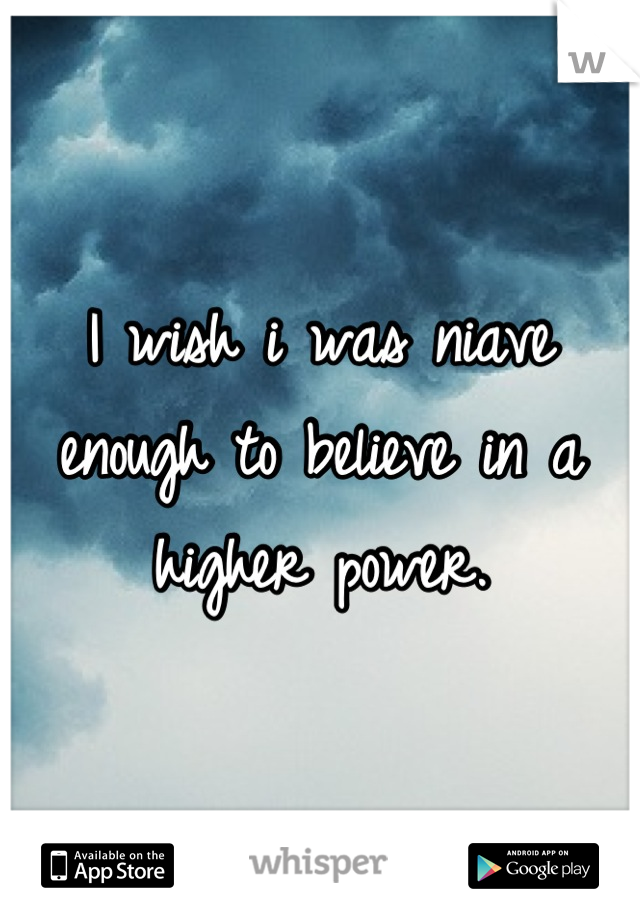 I wish i was niave enough to believe in a higher power.