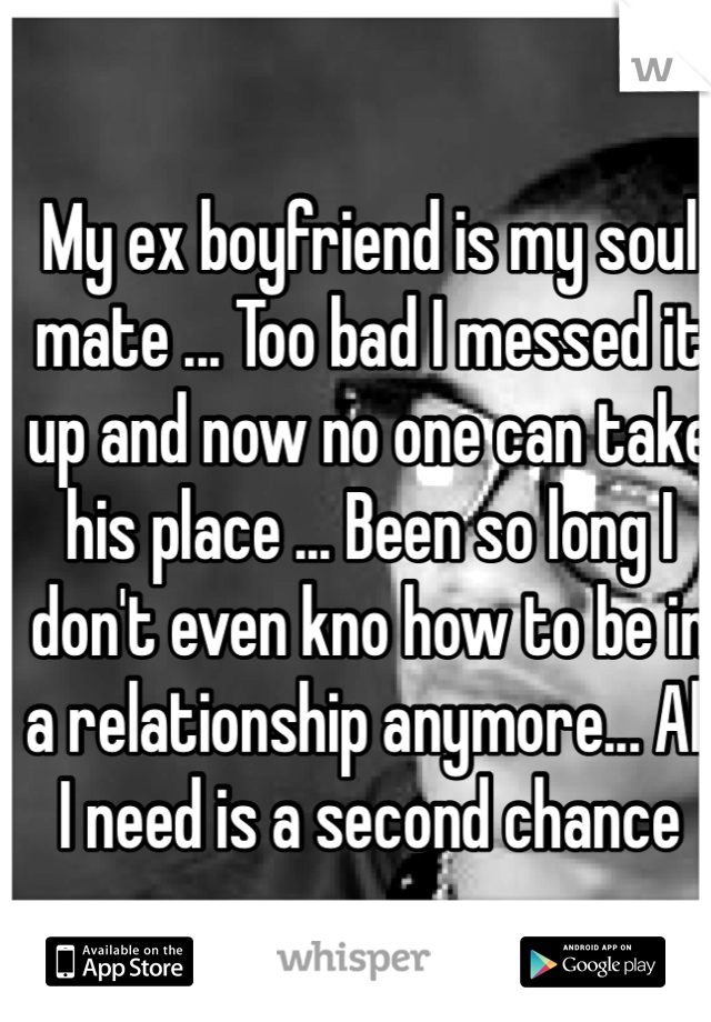 My ex boyfriend is my soul mate ... Too bad I messed it up and now no one can take his place ... Been so long I don't even kno how to be in a relationship anymore... All I need is a second chance  