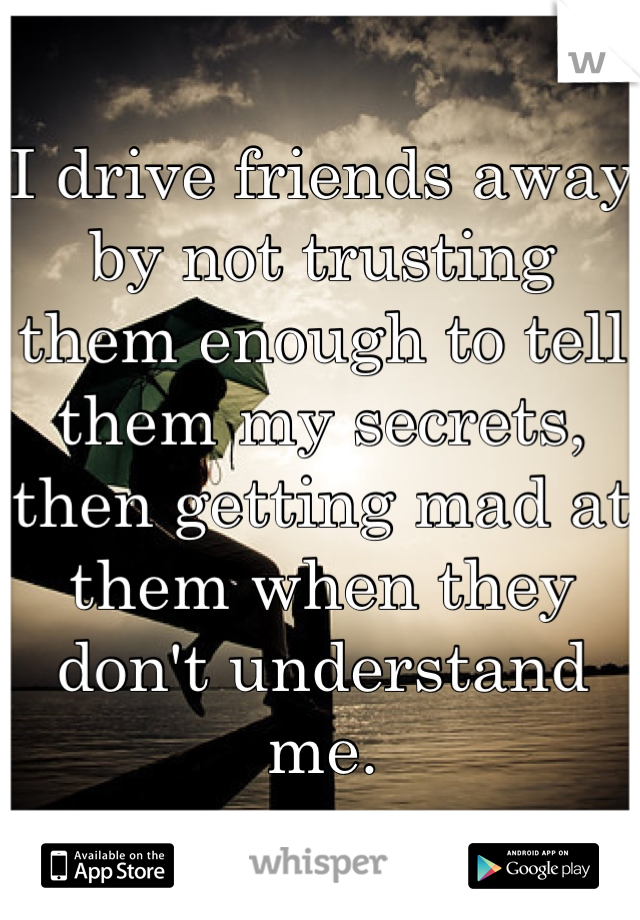 I drive friends away by not trusting them enough to tell them my secrets, then getting mad at them when they don't understand me.