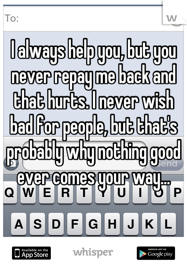 I always help you, but you never repay me back and that hurts. I never wish bad for people, but that's probably why nothing good ever comes your way...