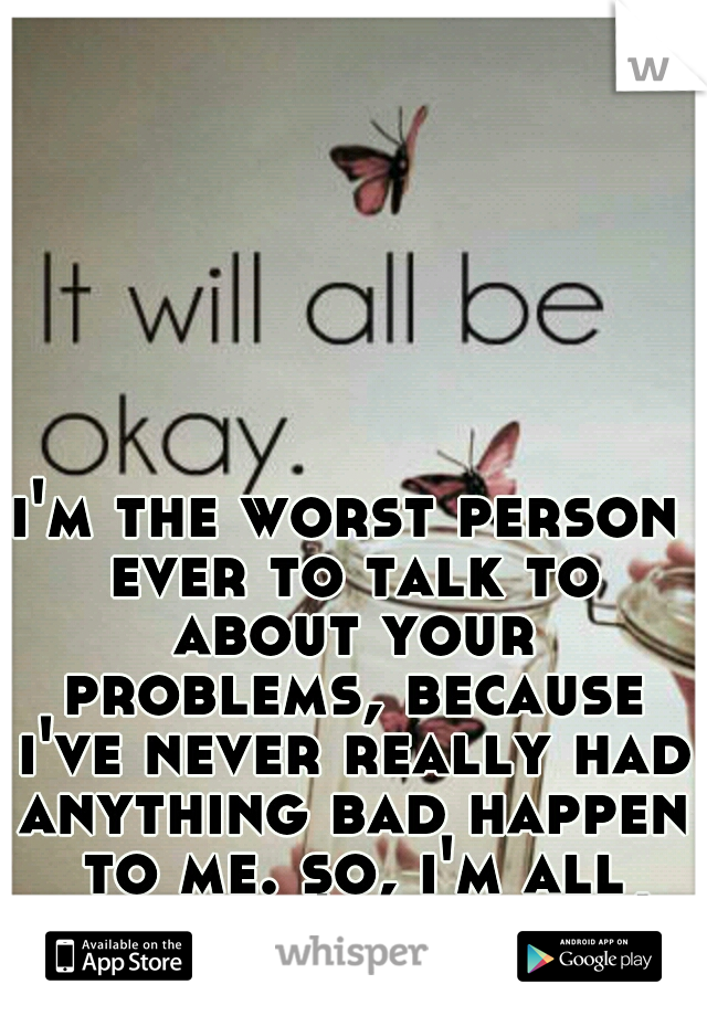 i'm the worst person ever to talk to about your problems, because i've never really had anything bad happen to me. so, i'm all like you'll be fine!