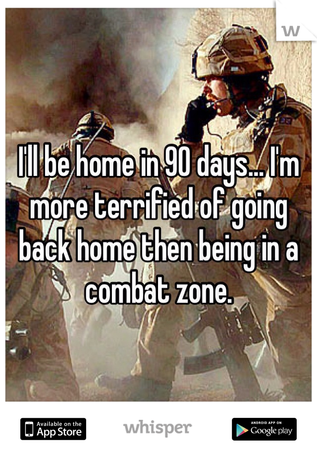 I'll be home in 90 days... I'm more terrified of going back home then being in a combat zone. 