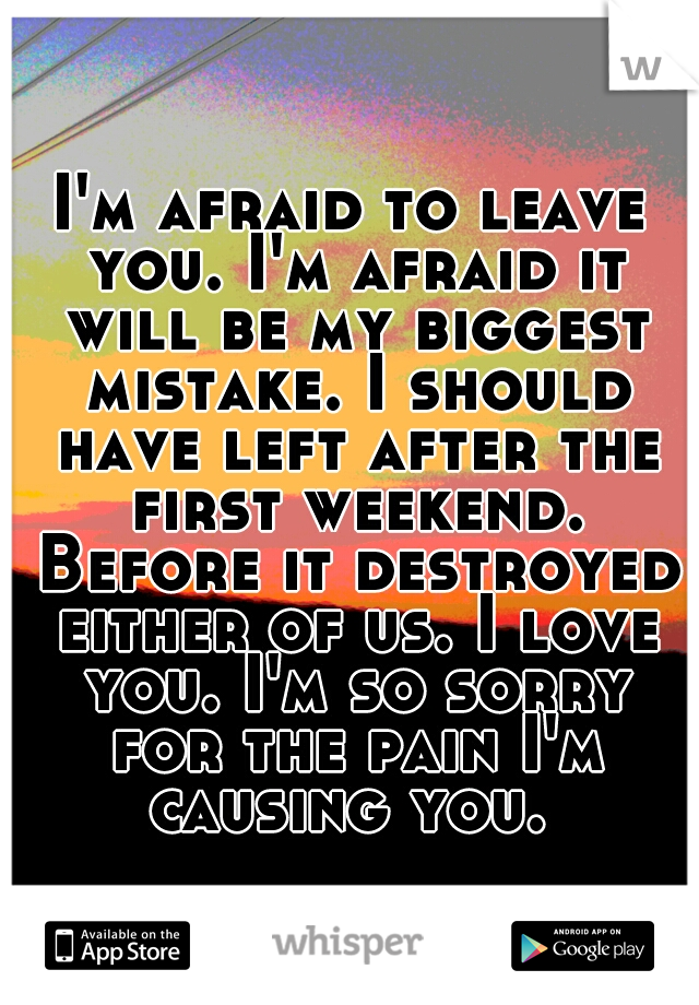 I'm afraid to leave you. I'm afraid it will be my biggest mistake. I should have left after the first weekend. Before it destroyed either of us. I love you. I'm so sorry for the pain I'm causing you. 