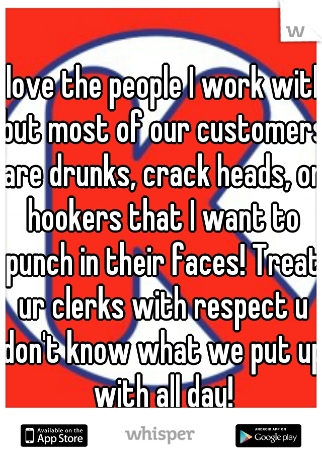 I love the people I work with but most of our customers are drunks, crack heads, or hookers that I want to punch in their faces! Treat ur clerks with respect u don't know what we put up with all day!