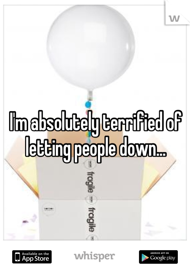 I'm absolutely terrified of letting people down...