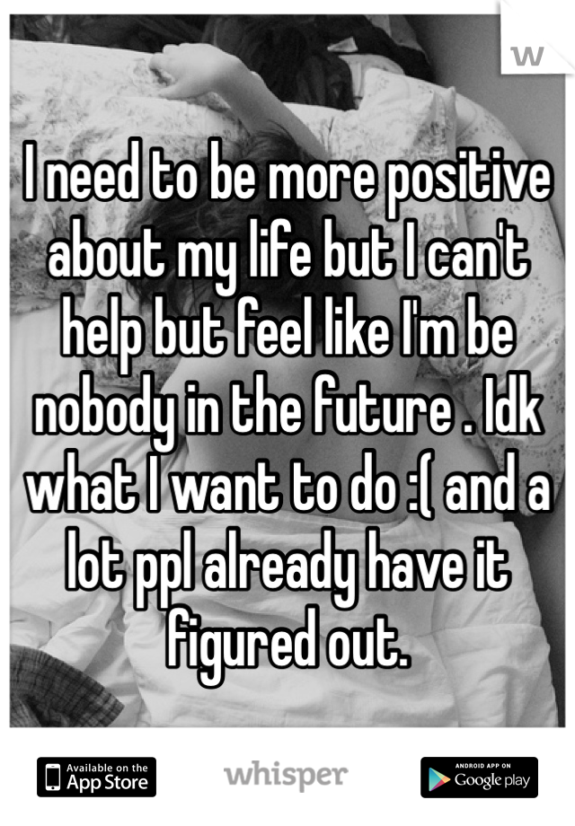 I need to be more positive about my life but I can't help but feel like I'm be nobody in the future . Idk what I want to do :( and a lot ppl already have it figured out. 