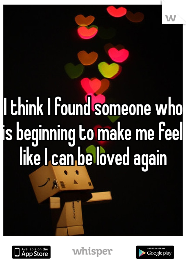 I think I found someone who is beginning to make me feel like I can be loved again