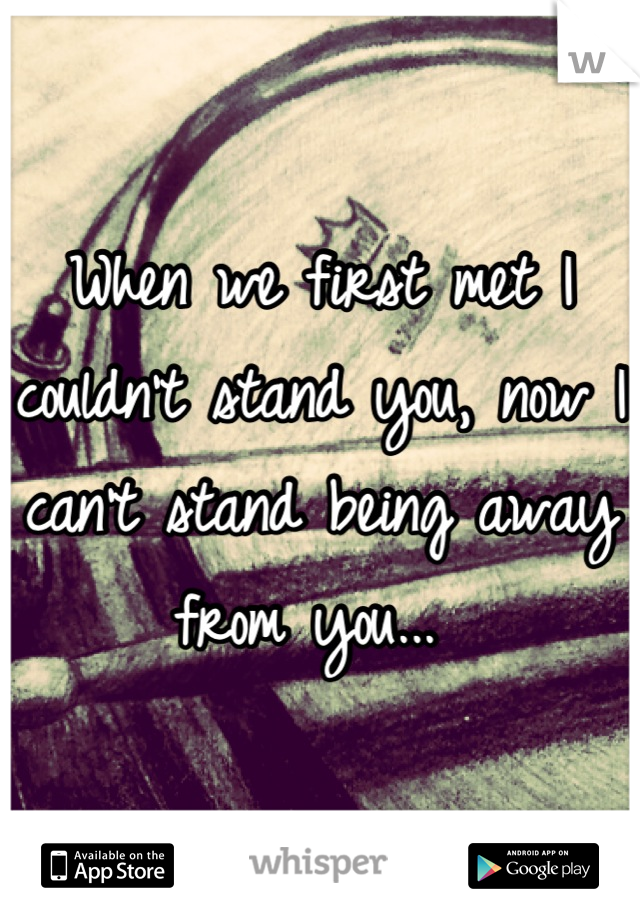 When we first met I couldn't stand you, now I can't stand being away from you... 