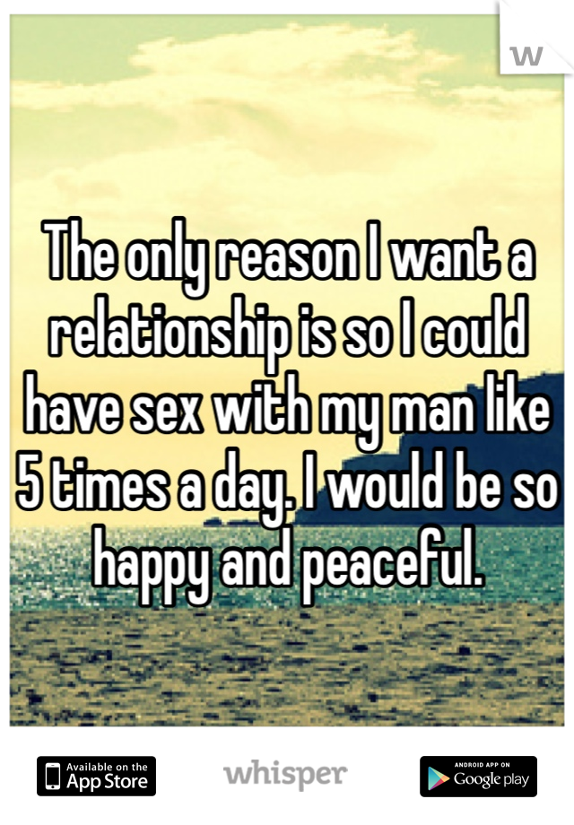 The only reason I want a relationship is so I could have sex with my man like 5 times a day. I would be so happy and peaceful.