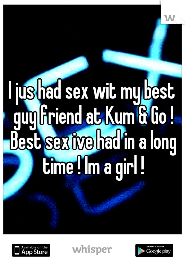 I jus had sex wit my best guy friend at Kum & Go ! Best sex ive had in a long time ! Im a girl !