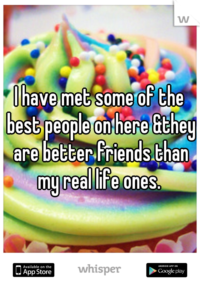 I have met some of the best people on here &they are better friends than my real life ones. 