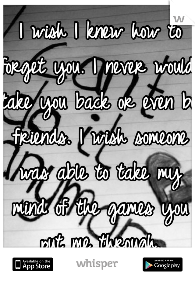 I wish I knew how to forget you. I never would take you back or even be friends. I wish someone was able to take my mind of the games you put me through.