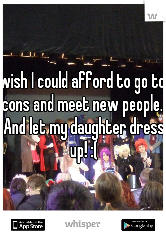 wish I could afford to go to cons and meet new people.  And let my daughter dress up! :(